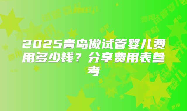2025青岛做试管婴儿费用多少钱?分享费用表参考