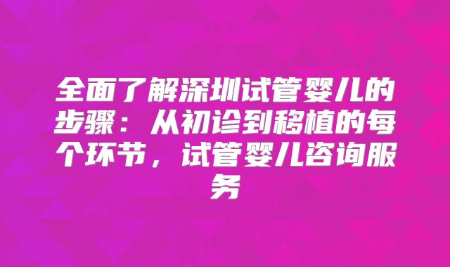 全面了解深圳试管婴儿的步骤:从初诊到移植的每个环节,试管婴儿咨询服务
