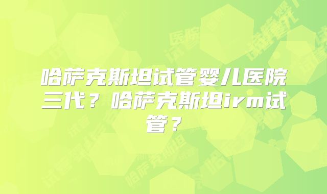 哈萨克斯坦试管婴儿医院三代?哈萨克斯坦irm试管?