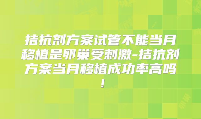 拮抗剂方案试管不能当月移植是卵巢受刺激-拮抗剂方案当月移植成功率高吗！