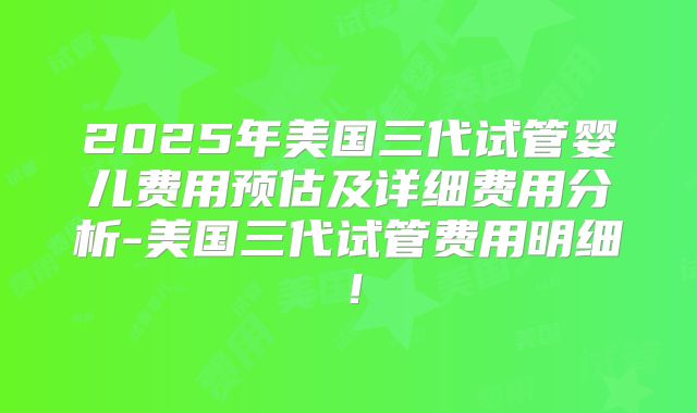 2025年美国三代试管婴儿费用预估及详细费用分析-美国三代试管费用明细！