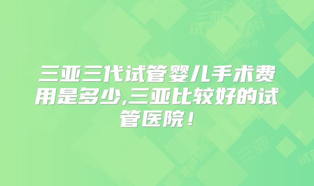 三亚三代试管婴儿手术费用是多少,三亚比较好的试管医院！