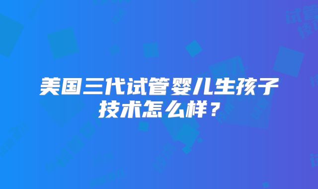 美国三代试管婴儿生孩子技术怎么样?