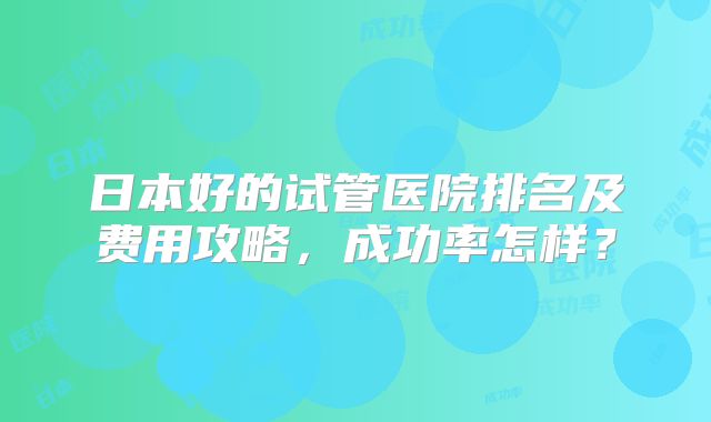 日本好的试管医院排名及费用攻略,成功率怎样?
