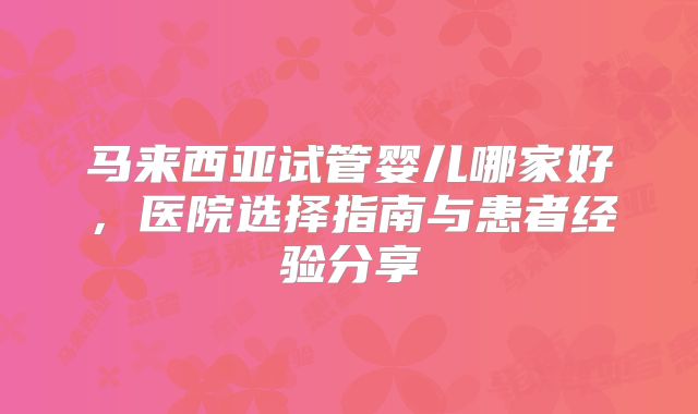 马来西亚试管婴儿哪家好,医院选择指南与患者经验分享