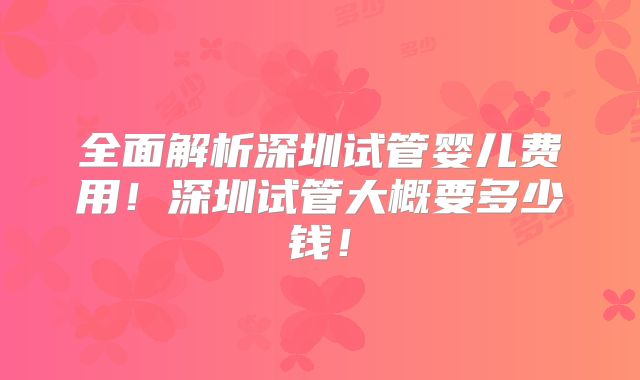 全面解析深圳试管婴儿费用！深圳试管大概要多少钱！