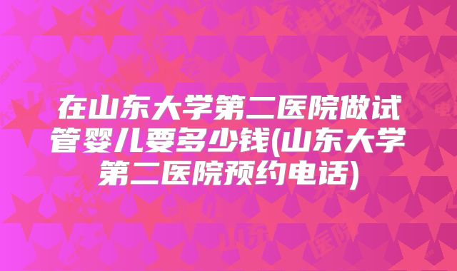 在山东大学第二医院做试管婴儿要多少钱(山东大学第二医院预约电话)