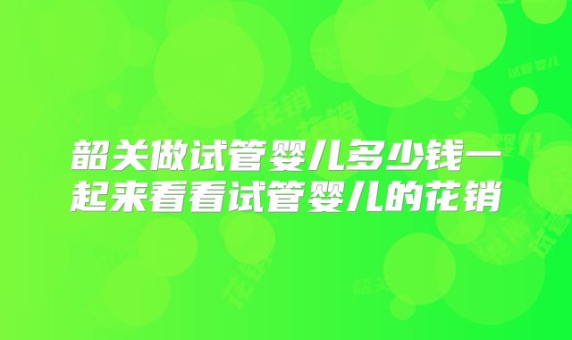 韶关做试管婴儿多少钱一起来看看试管婴儿的花销