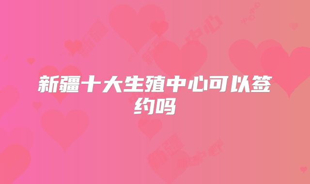 新疆十大生殖中心可以签约吗