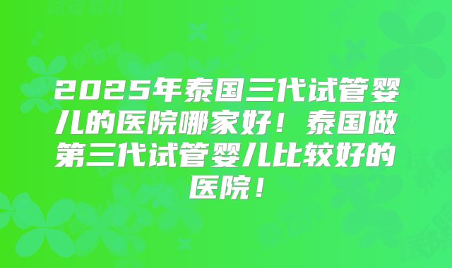 2025年泰国三代试管婴儿的医院哪家好!泰国做第三代试管婴儿比较好的医院!