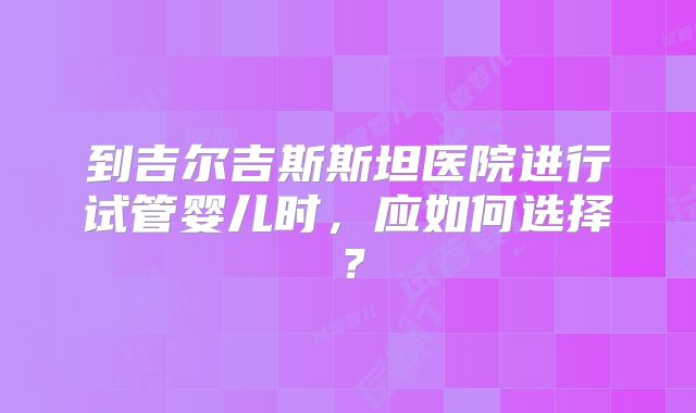 到吉尔吉斯斯坦医院进行试管婴儿时，应如何选择？