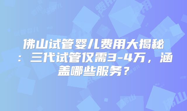 佛山试管婴儿费用大揭秘:三代试管仅需3-4万,涵盖哪些服务?