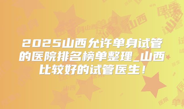 2025山西允许单身试管的医院排名榜单整理_山西比较好的试管医生！