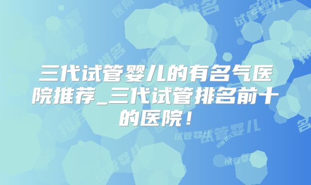 三代试管婴儿的有名气医院推荐_三代试管排名前十的医院！
