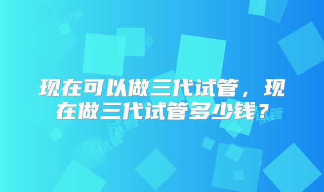 现在可以做三代试管,现在做三代试管多少钱?