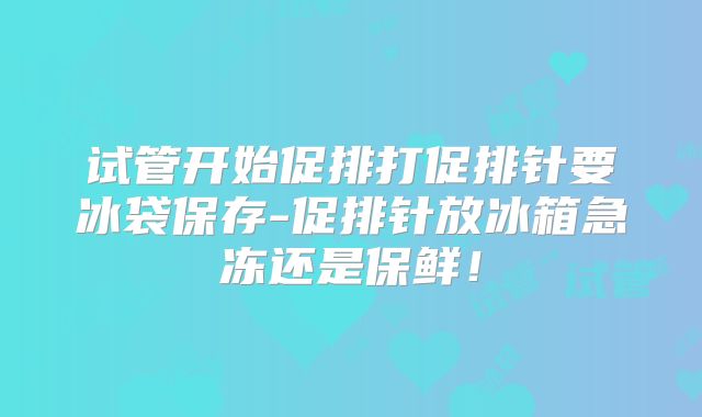 试管开始促排打促排针要冰袋保存-促排针放冰箱急冻还是保鲜!