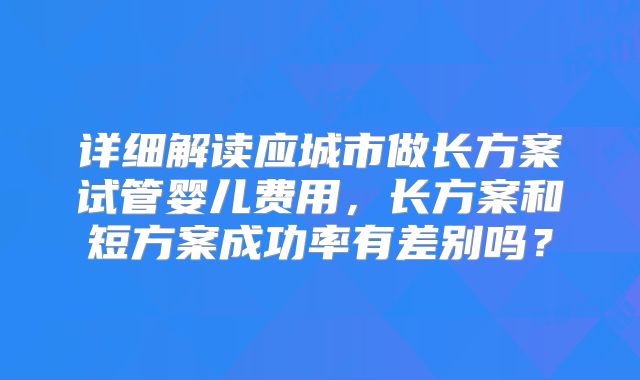 详细解读应城市做长方案试管婴儿费用,长方案和短方案成功率有差别吗?