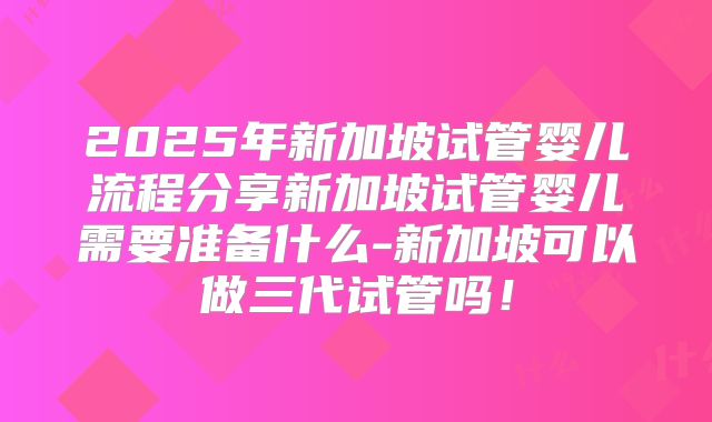 2025年新加坡试管婴儿流程分享新加坡试管婴儿需要准备什么-新加坡可以做三代试管吗!