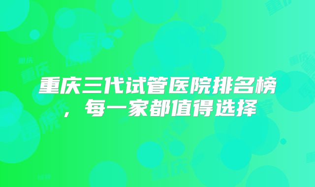 重庆三代试管医院排名榜,每一家都值得选择
