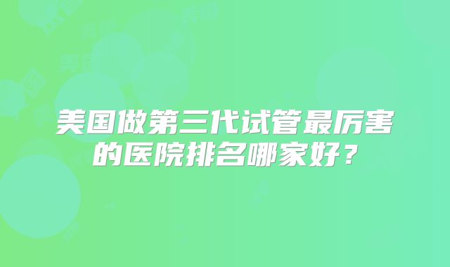 美国做第三代试管最厉害的医院排名哪家好?