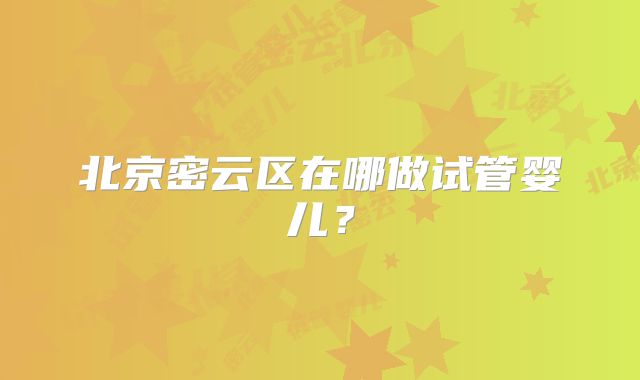 北京密云区在哪做试管婴儿?