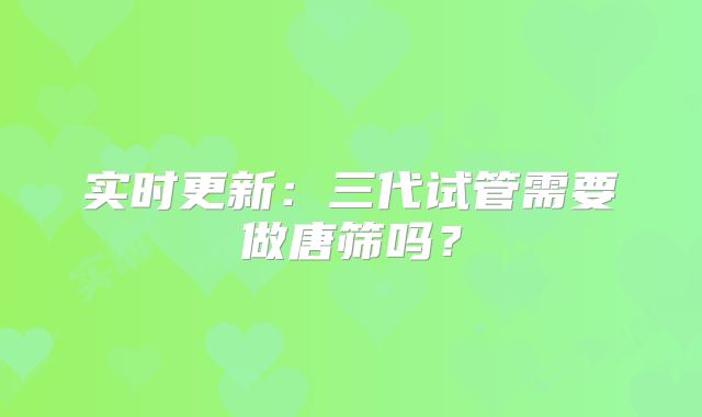 实时更新:三代试管需要做唐筛吗?