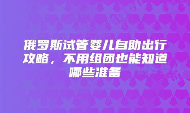 俄罗斯试管婴儿自助出行攻略,不用组团也能知道哪些准备