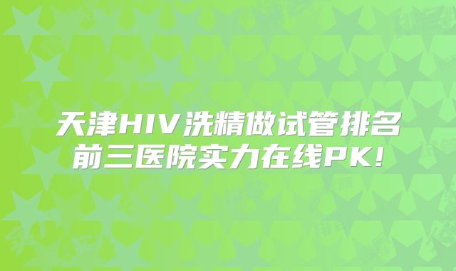 天津HIV洗精做试管排名前三医院实力在线PK!