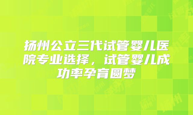 扬州公立三代试管婴儿医院专业选择,试管婴儿成功率孕育圆梦
