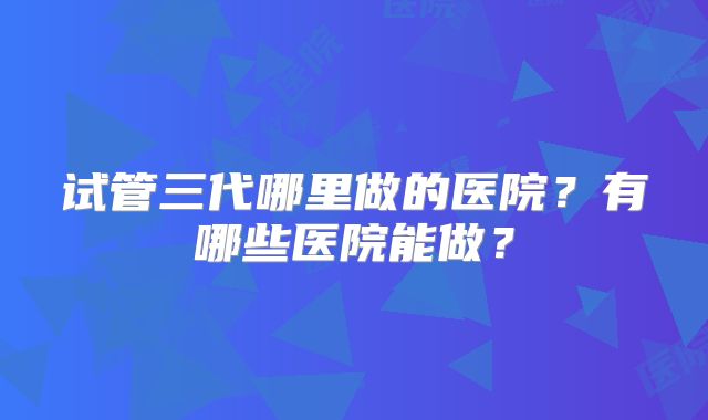 试管三代哪里做的医院?有哪些医院能做?