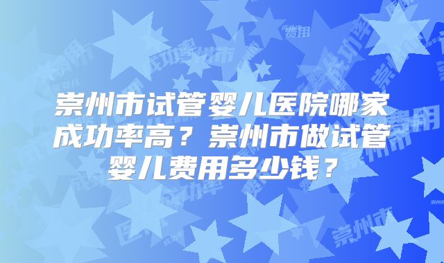 崇州市试管婴儿医院哪家成功率高?崇州市做试管婴儿费用多少钱?