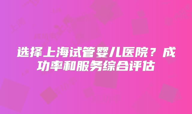 选择上海试管婴儿医院？成功率和服务综合评估