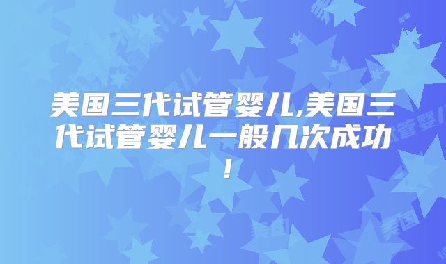 美国三代试管婴儿,美国三代试管婴儿一般几次成功!
