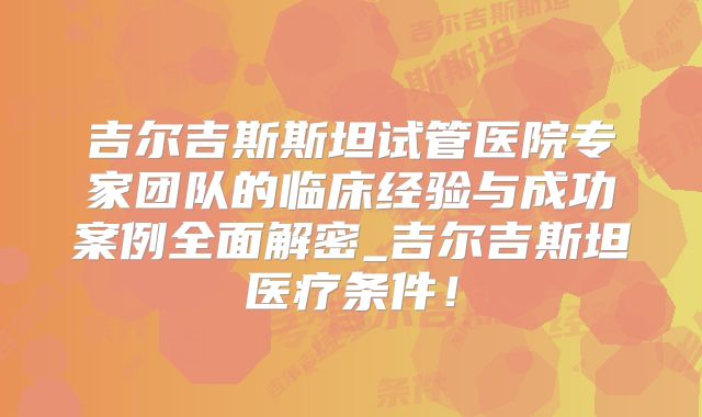吉尔吉斯斯坦试管医院专家团队的临床经验与成功案例全面解密_吉尔吉斯坦医疗条件！