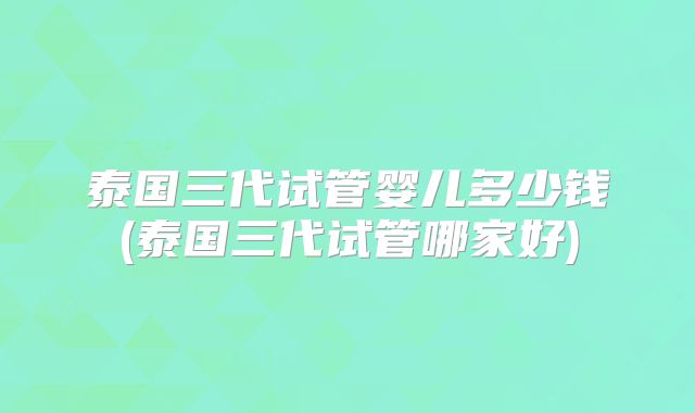 泰国三代试管婴儿多少钱(泰国三代试管哪家好)