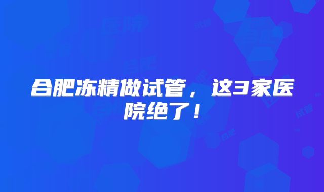 合肥冻精做试管，这3家医院绝了！