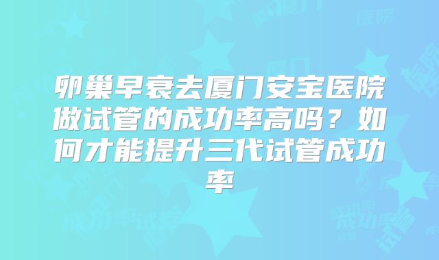 卵巢早衰去厦门安宝医院做试管的成功率高吗？如何才能提升三代试管成功率