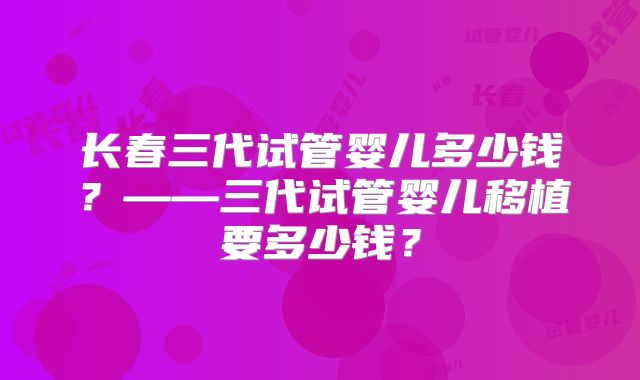 长春三代试管婴儿多少钱?——三代试管婴儿移植要多少钱?