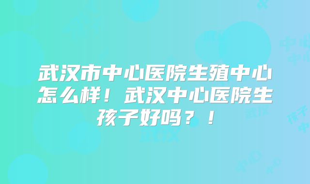 武汉市中心医院生殖中心怎么样!武汉中心医院生孩子好吗?!