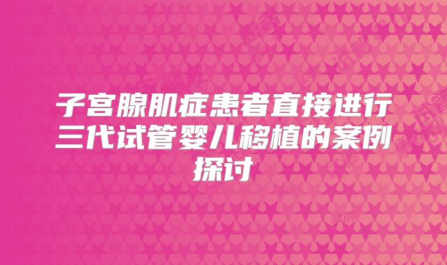 子宫腺肌症患者直接进行三代试管婴儿移植的案例探讨