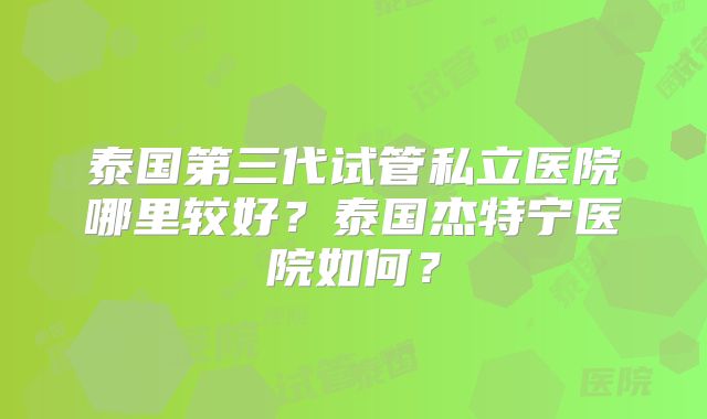 泰国第三代试管私立医院哪里较好？泰国杰特宁医院如何？