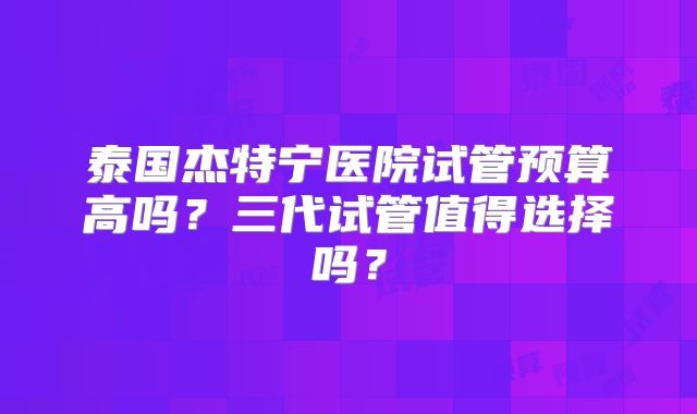 泰国杰特宁医院试管预算高吗？三代试管值得选择吗？