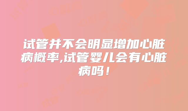 试管并不会明显增加心脏病概率,试管婴儿会有心脏病吗！