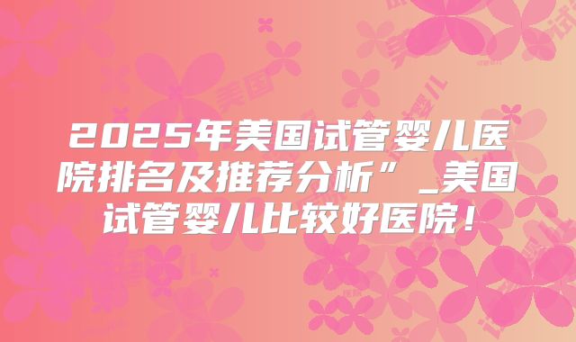 2025年美国试管婴儿医院排名及推荐分析”_美国试管婴儿比较好医院!