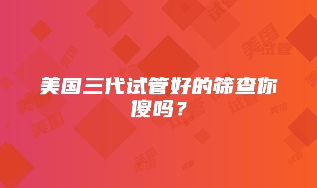 美国三代试管好的筛查你傻吗？
