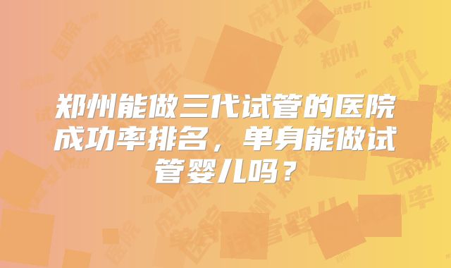 郑州能做三代试管的医院成功率排名,单身能做试管婴儿吗?