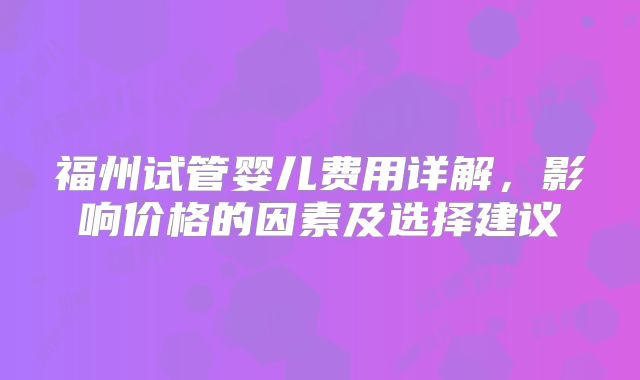 福州试管婴儿费用详解,影响价格的因素及选择建议