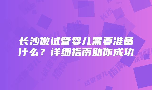 长沙做试管婴儿需要准备什么?详细指南助你成功