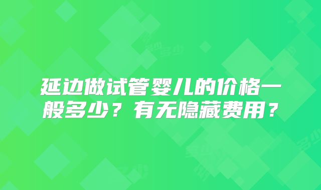 延边做试管婴儿的价格一般多少?有无隐藏费用?