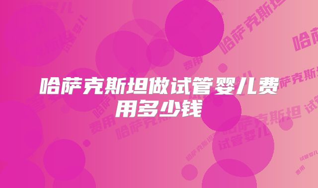 哈萨克斯坦做试管婴儿费用多少钱